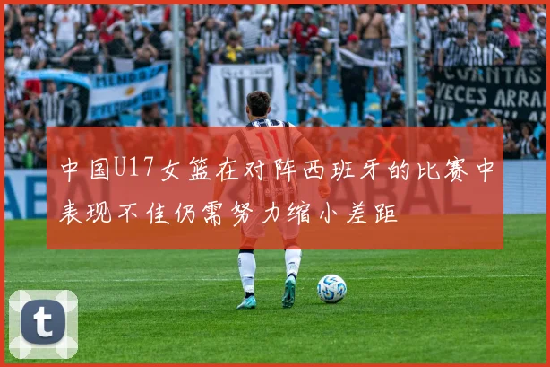 中国U17女篮在对阵西班牙的比赛中表现不佳仍需努力缩小差距