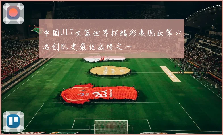 中国U17女篮世界杯精彩表现获第六名创队史最佳成绩之一